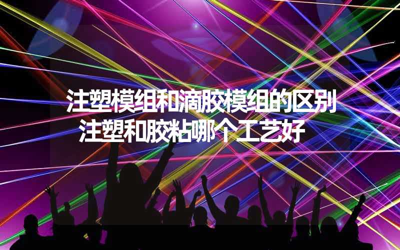 注塑模组和滴胶模组的区别 注塑和胶粘哪个工艺好